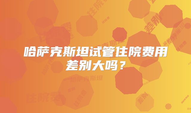 哈萨克斯坦试管住院费用差别大吗?