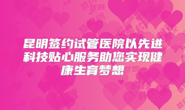 昆明签约试管医院以先进科技贴心服务助您实现健康生育梦想