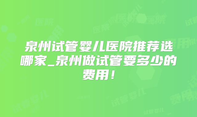 泉州试管婴儿医院推荐选哪家_泉州做试管要多少的费用!