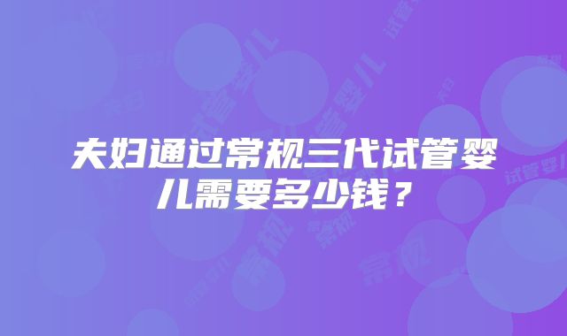 夫妇通过常规三代试管婴儿需要多少钱？