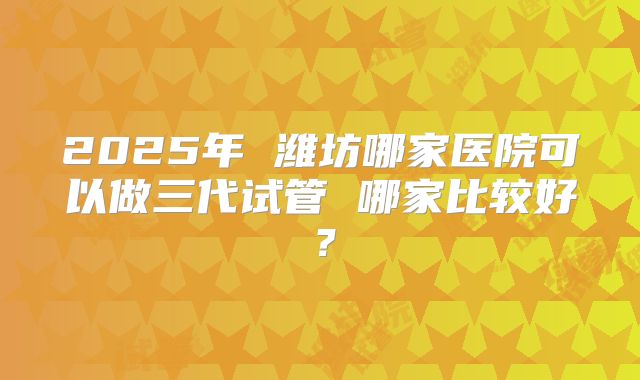 2025年 潍坊哪家医院可以做三代试管 哪家比较好？