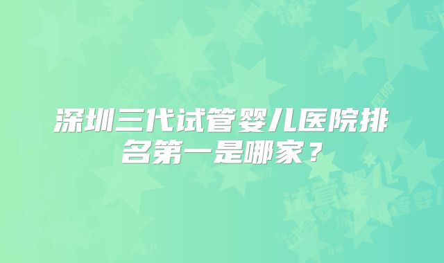 深圳三代试管婴儿医院排名第一是哪家？