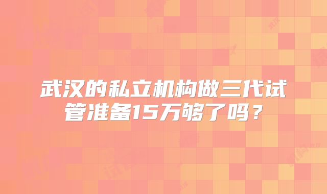武汉的私立机构做三代试管准备15万够了吗？