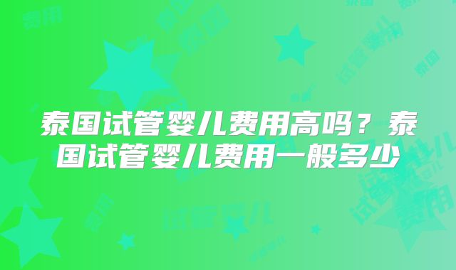 泰国试管婴儿费用高吗?泰国试管婴儿费用一般多少