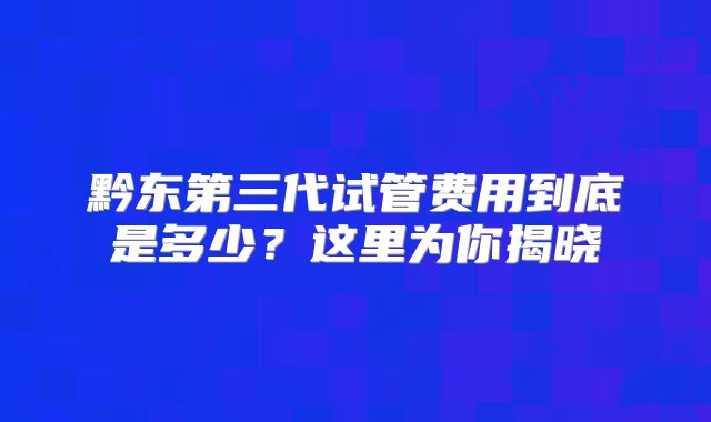 黔东第三代试管费用到底是多少?这里为你揭晓