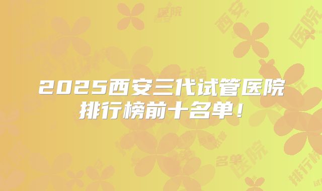 2025西安三代试管医院排行榜前十名单!