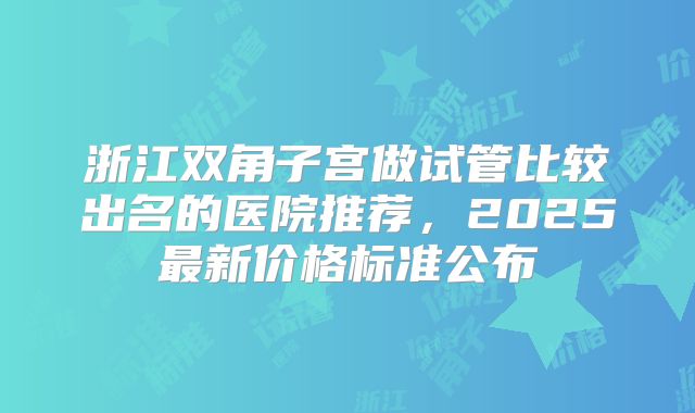浙江双角子宫做试管比较出名的医院推荐，2025最新价格标准公布