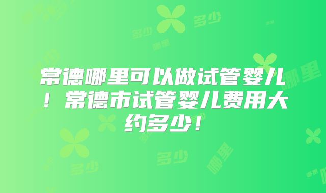 常德哪里可以做试管婴儿!常德市试管婴儿费用大约多少!
