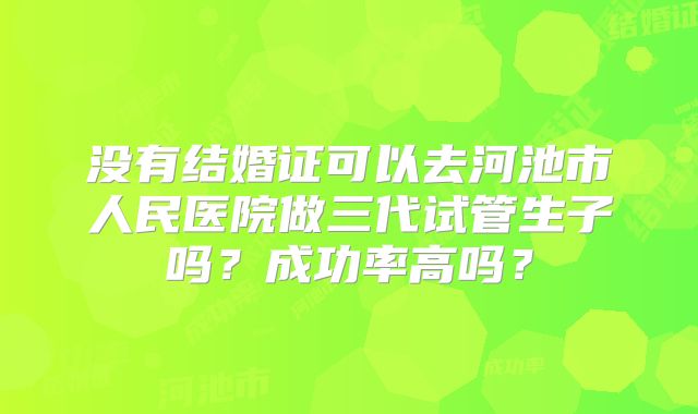 没有结婚证可以去河池市人民医院做三代试管生子吗?成功率高吗?