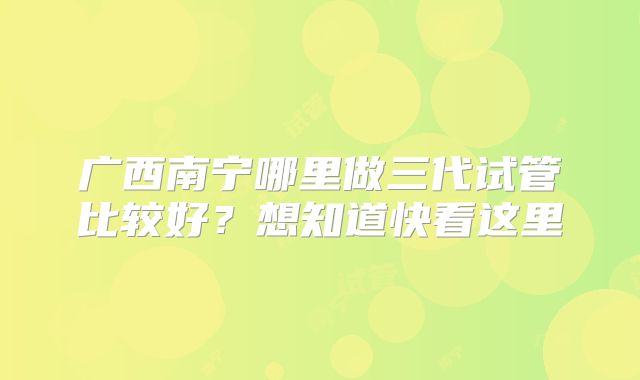 广西南宁哪里做三代试管比较好？想知道快看这里