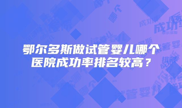 鄂尔多斯做试管婴儿哪个医院成功率排名较高？