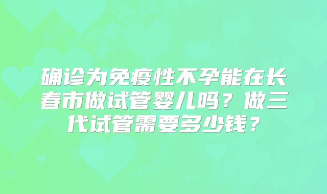 确诊为免疫性不孕能在长春市做试管婴儿吗?做三代试管需要多少钱?