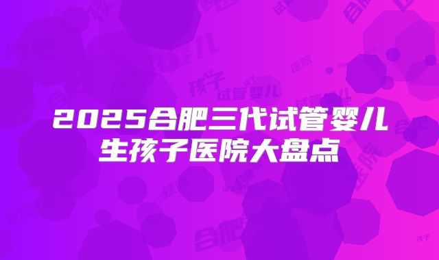 2025合肥三代试管婴儿生孩子医院大盘点
