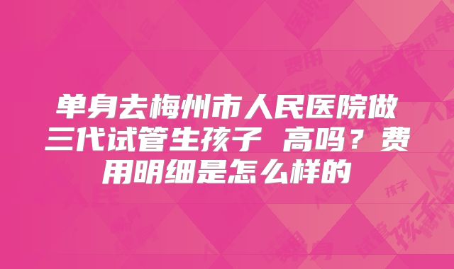 单身去梅州市人民医院做三代试管生孩子 高吗？费用明细是怎么样的