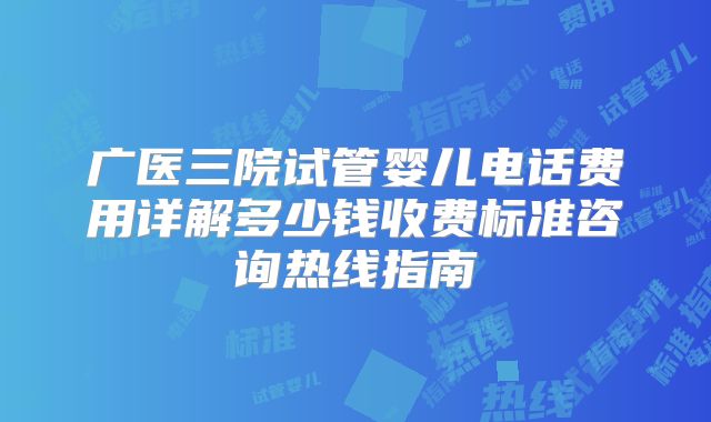 广医三院试管婴儿电话费用详解多少钱收费标准咨询热线指南