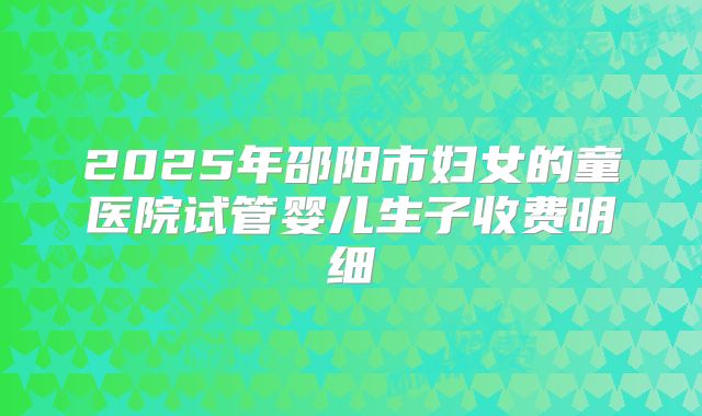 2025年邵阳市妇女的童医院试管婴儿生子收费明细