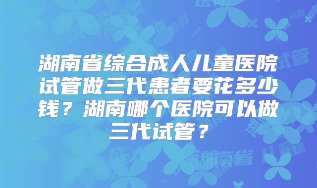 湖南省综合成人儿童医院试管做三代患者要花多少钱？湖南哪个医院可以做三代试管？