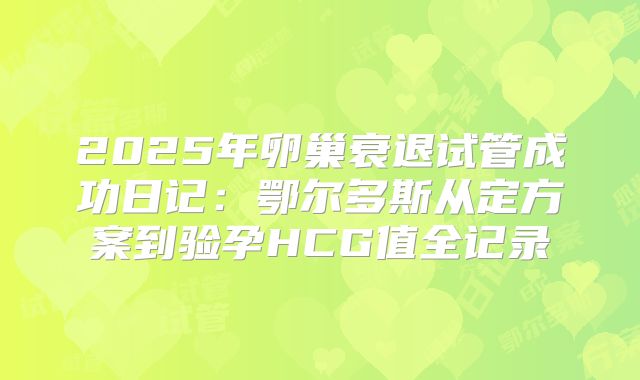 2025年卵巢衰退试管成功日记：鄂尔多斯从定方案到验孕HCG值全记录