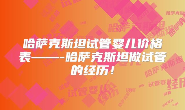 哈萨克斯坦试管婴儿价格表——-哈萨克斯坦做试管的经历！