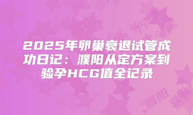 2025年卵巢衰退试管成功日记：濮阳从定方案到验孕HCG值全记录