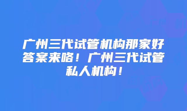 广州三代试管机构那家好答案来咯!广州三代试管私人机构!