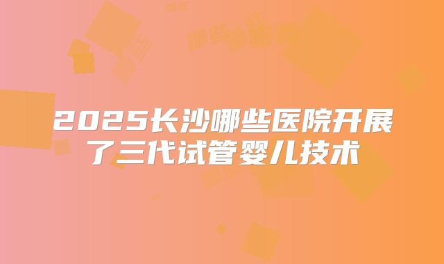 2025长沙哪些医院开展了三代试管婴儿技术