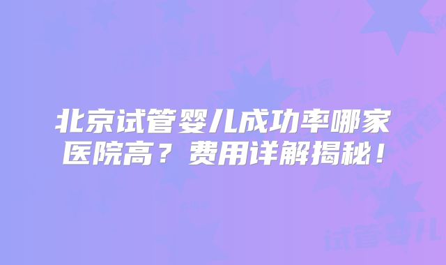 北京试管婴儿成功率哪家医院高？费用详解揭秘！