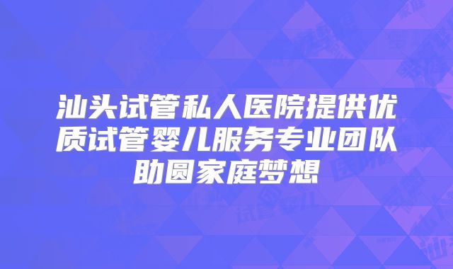 汕头试管私人医院提供优质试管婴儿服务专业团队助圆家庭梦想