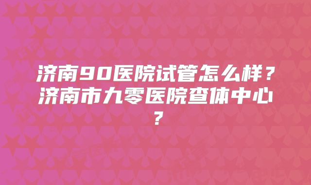济南90医院试管怎么样?济南市九零医院查体中心?