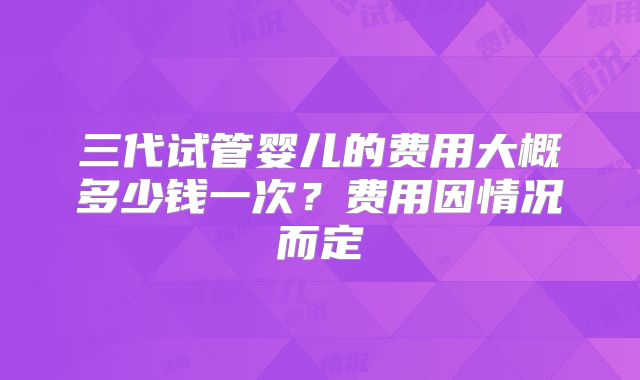 三代试管婴儿的费用大概多少钱一次?费用因情况而定