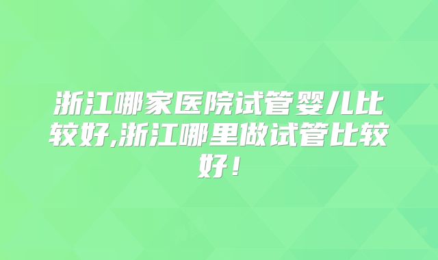 浙江哪家医院试管婴儿比较好,浙江哪里做试管比较好!