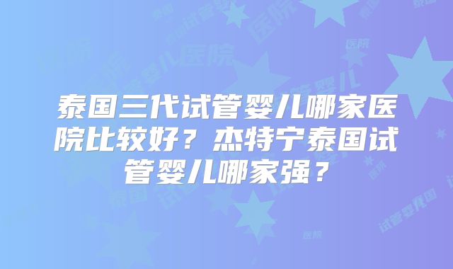 泰国三代试管婴儿哪家医院比较好?杰特宁泰国试管婴儿哪家强?