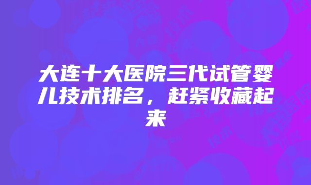 大连十大医院三代试管婴儿技术排名,赶紧收藏起来