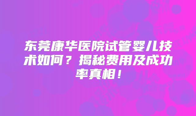东莞康华医院试管婴儿技术如何?揭秘费用及成功率真相!