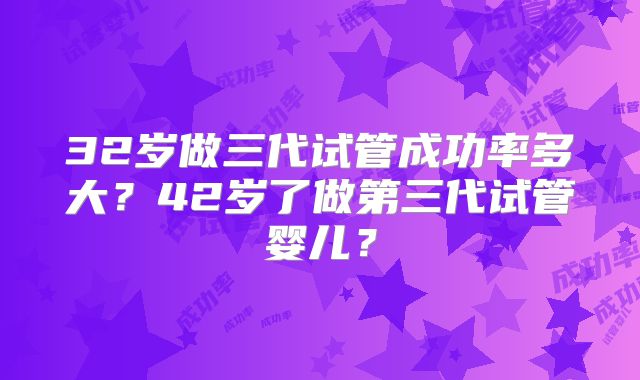 32岁做三代试管成功率多大？42岁了做第三代试管婴儿？