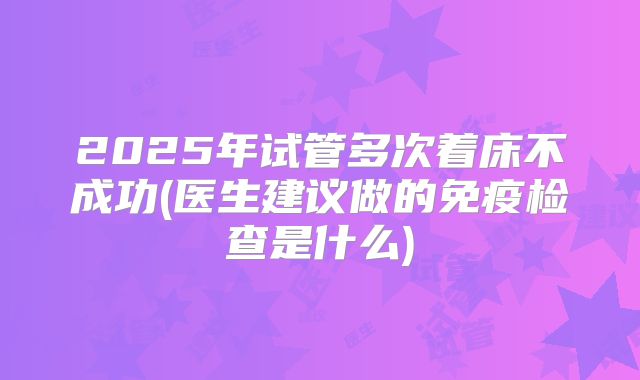 2025年试管多次着床不成功(医生建议做的免疫检查是什么)