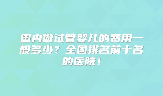 国内做试管婴儿的费用一般多少？全国排名前十名的医院！