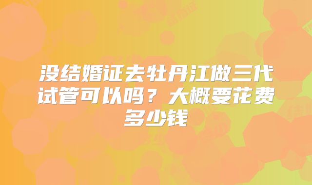 没结婚证去牡丹江做三代试管可以吗?大概要花费多少钱