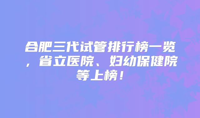 合肥三代试管排行榜一览，省立医院、妇幼保健院等上榜！