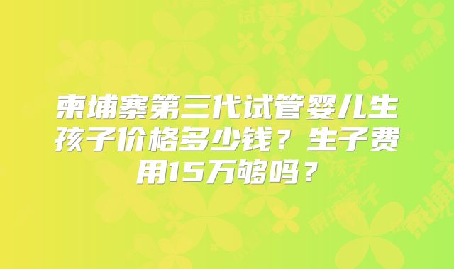 柬埔寨第三代试管婴儿生孩子价格多少钱?生子费用15万够吗?