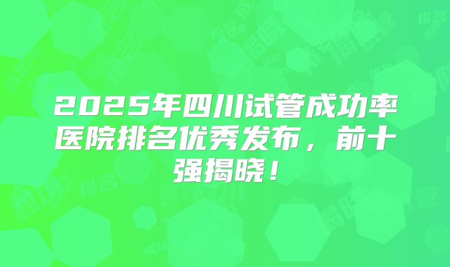 2025年四川试管成功率医院排名优秀发布,前十强揭晓!