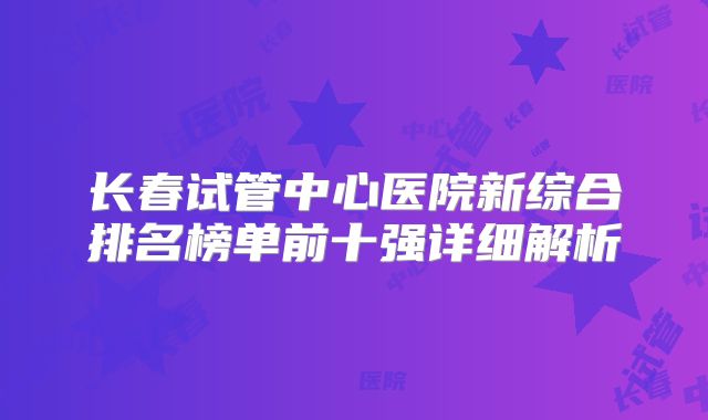 长春试管中心医院新综合排名榜单前十强详细解析