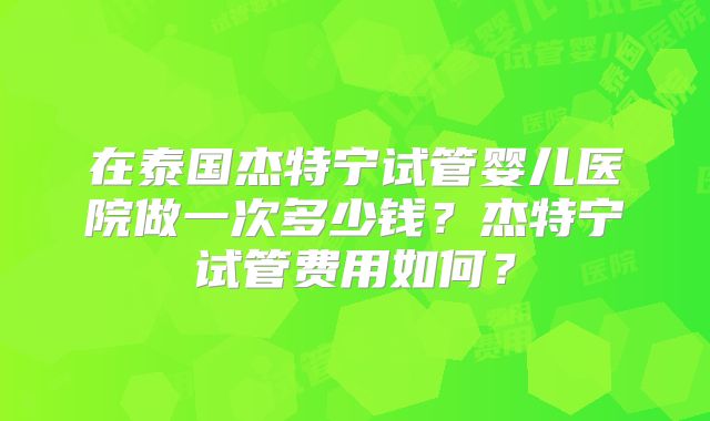 在泰国杰特宁试管婴儿医院做一次多少钱?杰特宁试管费用如何?