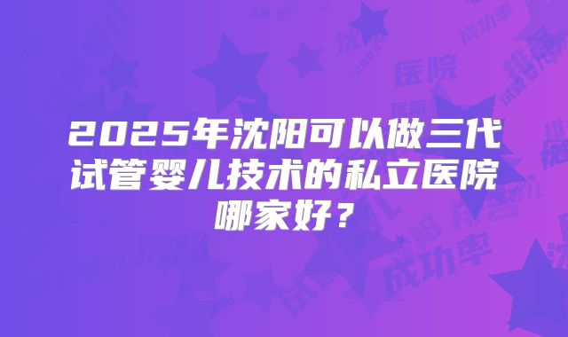 2025年沈阳可以做三代试管婴儿技术的私立医院哪家好?