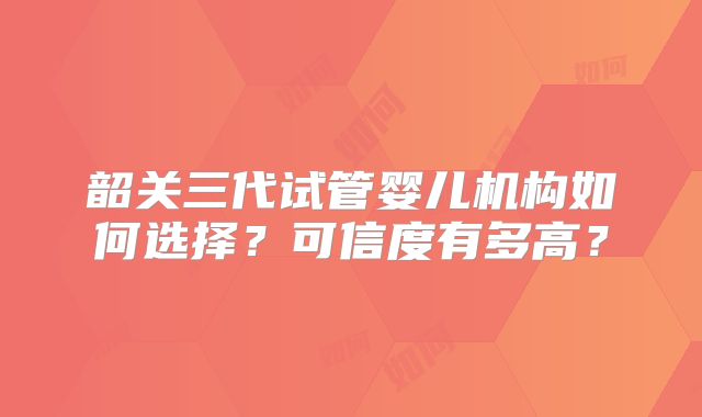韶关三代试管婴儿机构如何选择?可信度有多高?
