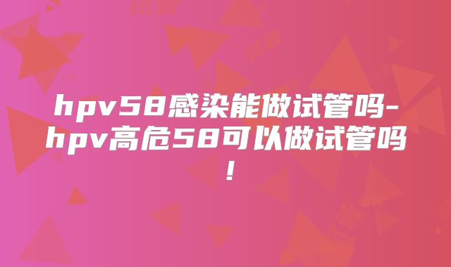 hpv58感染能做试管吗-hpv高危58可以做试管吗！