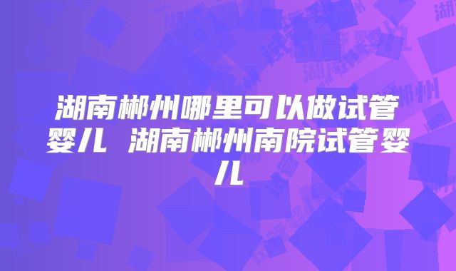 湖南郴州哪里可以做试管婴儿 湖南郴州南院试管婴儿