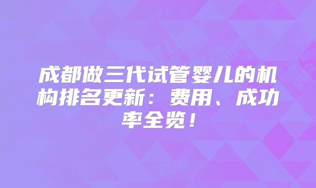 成都做三代试管婴儿的机构排名更新:费用、成功率全览!