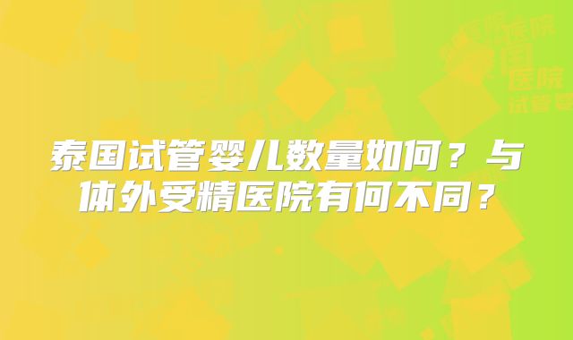 泰国试管婴儿数量如何?与体外受精医院有何不同?