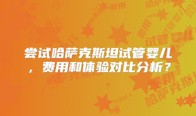 尝试哈萨克斯坦试管婴儿,费用和体验对比分析?